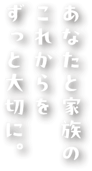 あなたと家族の これからを ずっと大切に。